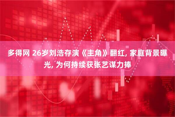 多得网 26岁刘浩存演《主角》翻红, 家庭背景曝光, 为何持续获张艺谋力捧