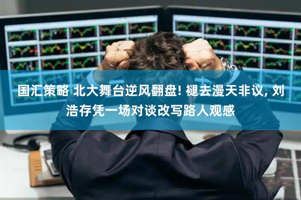 国汇策略 北大舞台逆风翻盘! 褪去漫天非议, 刘浩存凭一场对谈改写路人观感