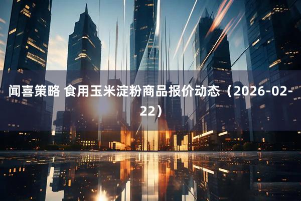 闻喜策略 食用玉米淀粉商品报价动态（2026-02-22）
