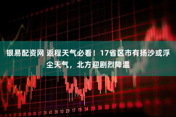 银易配资网 返程天气必看！17省区市有扬沙或浮尘天气，北方迎剧烈降温