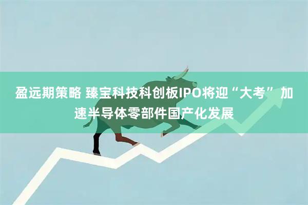 盈远期策略 臻宝科技科创板IPO将迎“大考” 加速半导体零部件国产化发展