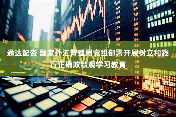 通达配资 国家外汇管理局党组部署开展树立和践行正确政绩观学习教育