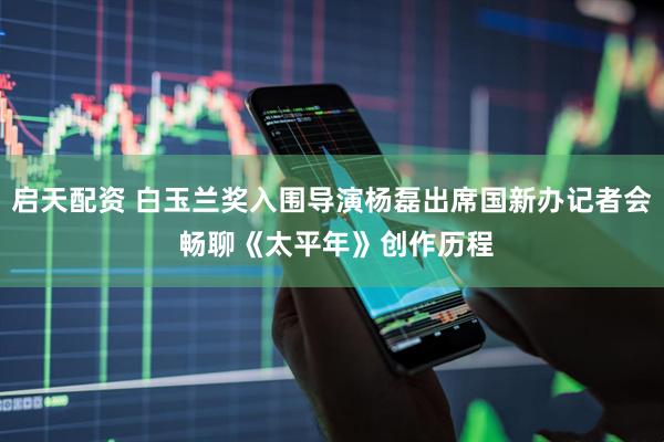 启天配资 白玉兰奖入围导演杨磊出席国新办记者会 畅聊《太平年》创作历程