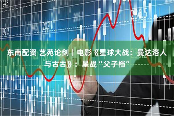 东南配资 艺苑论剑｜电影《星球大战：曼达洛人与古古》：星战“父子档”