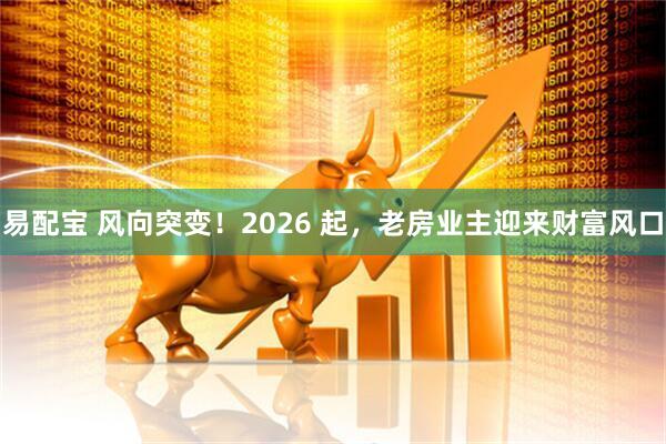 易配宝 风向突变！2026 起，老房业主迎来财富风口