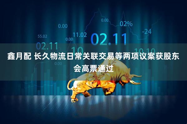 鑫月配 长久物流日常关联交易等两项议案获股东会高票通过