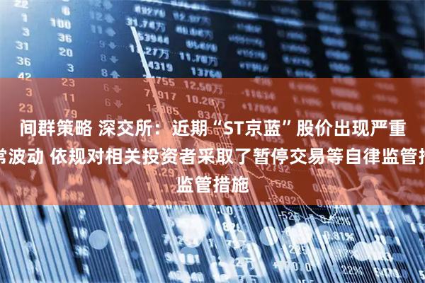 间群策略 深交所：近期“ST京蓝”股价出现严重异常波动 依规对相关投资者采取了暂停交易等自律监管措施