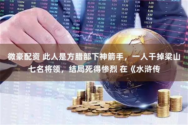 微豪配资 此人是方腊部下神箭手，一人干掉梁山七名将领，结局死得惨烈 在《水浒传