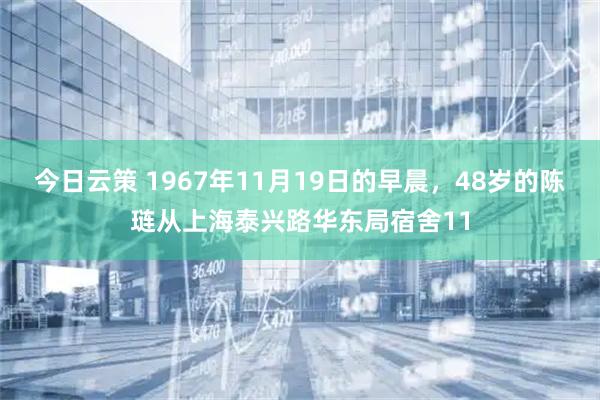 今日云策 1967年11月19日的早晨，48岁的陈琏从上海泰兴路华东局宿舍11