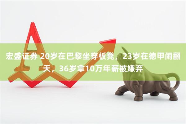 宏盛证券 20岁在巴黎坐穿板凳，23岁在德甲闹翻天，36岁拿10万年薪被嫌弃