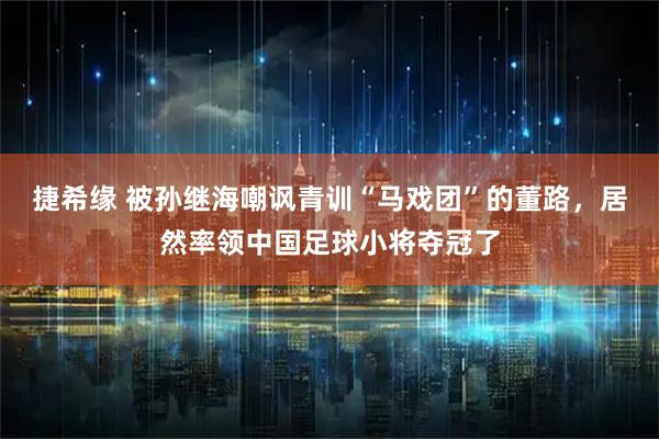 捷希缘 被孙继海嘲讽青训“马戏团”的董路，居然率领中国足球小将夺冠了