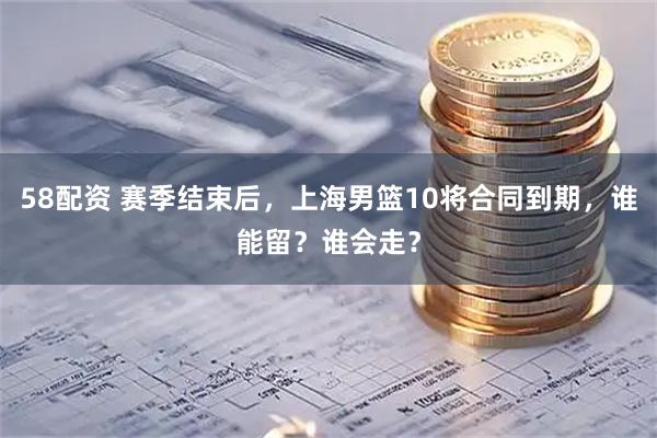 58配资 赛季结束后，上海男篮10将合同到期，谁能留？谁会走？
