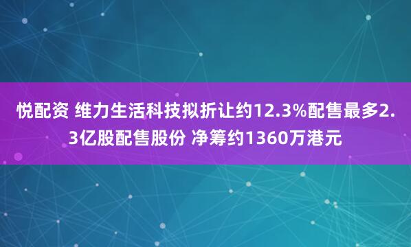 悦配资 维力生活科技拟折让约12.3%配售最多2.3亿股配售股份 净筹约1360万港元