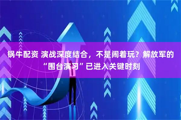 锅牛配资 演战深度结合，不是闹着玩？解放军的“围台演习”已进入关键时刻