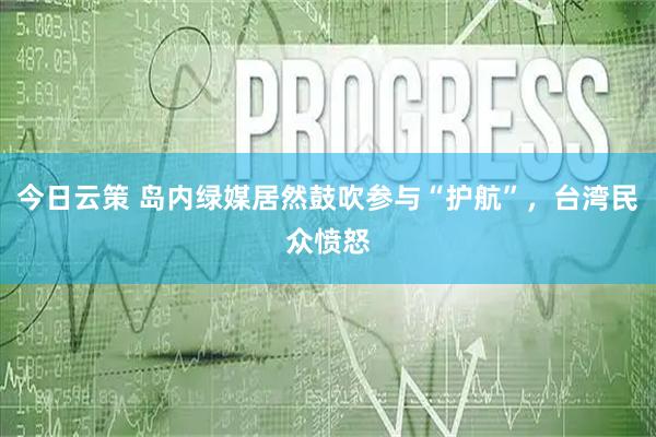 今日云策 岛内绿媒居然鼓吹参与“护航”，台湾民众愤怒
