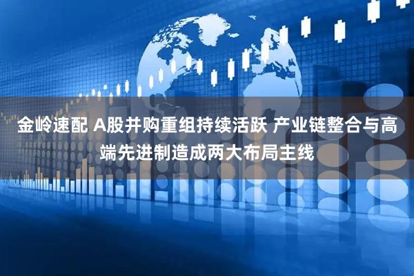 金岭速配 A股并购重组持续活跃 产业链整合与高端先进制造成两大布局主线
