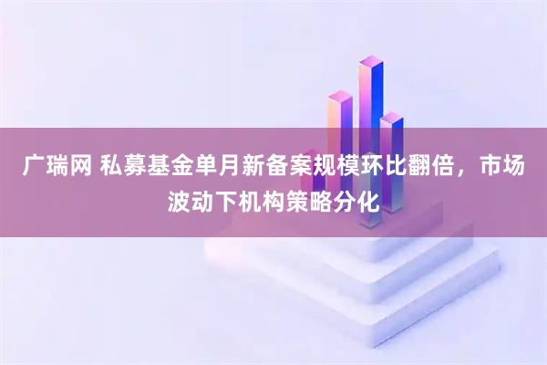 广瑞网 私募基金单月新备案规模环比翻倍，市场波动下机构策略分化