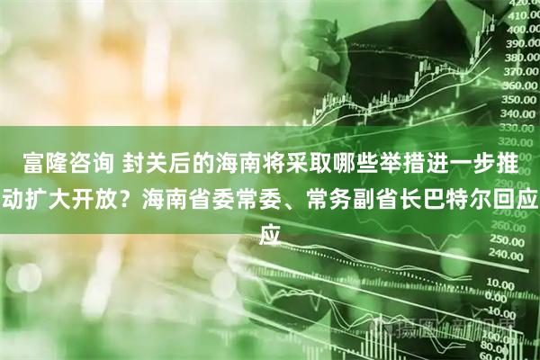 富隆咨询 封关后的海南将采取哪些举措进一步推动扩大开放？海南省委常委、常务副省长巴特尔回应