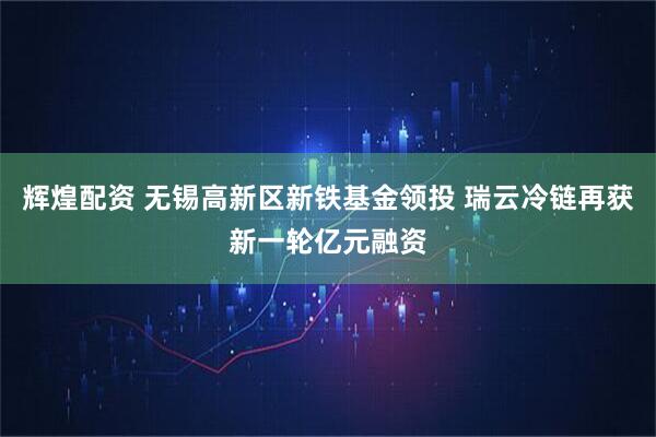 辉煌配资 无锡高新区新铁基金领投 瑞云冷链再获新一轮亿元融资