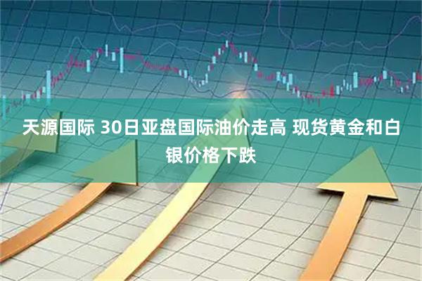 天源国际 30日亚盘国际油价走高 现货黄金和白银价格下跌