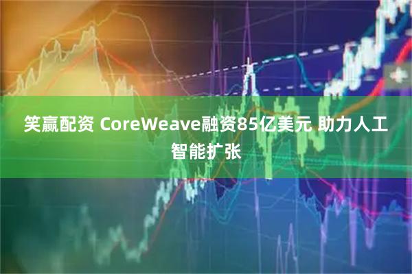 笑赢配资 CoreWeave融资85亿美元 助力人工智能扩张