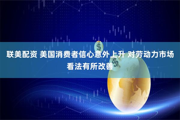 联美配资 美国消费者信心意外上升 对劳动力市场看法有所改善