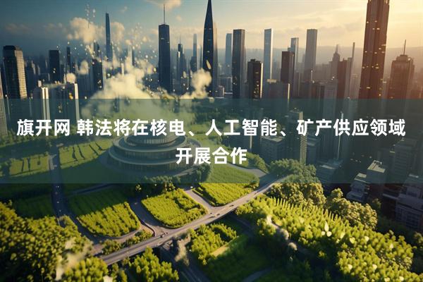 旗开网 韩法将在核电、人工智能、矿产供应领域开展合作