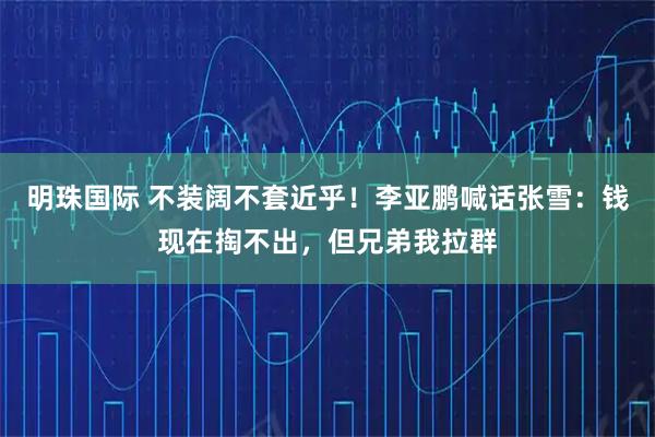 明珠国际 不装阔不套近乎!李亚鹏喊话张雪:钱现在掏不出,但兄弟我拉群