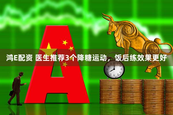 鸿E配资 医生推荐3个降糖运动，饭后练效果更好