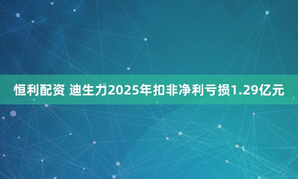 恒利配资 迪生力2025年扣非净利亏损1.29亿元
