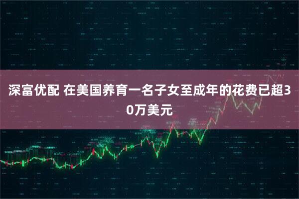 深富优配 在美国养育一名子女至成年的花费已超30万美元