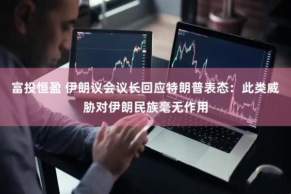富投恒盈 伊朗议会议长回应特朗普表态：此类威胁对伊朗民族毫无作用