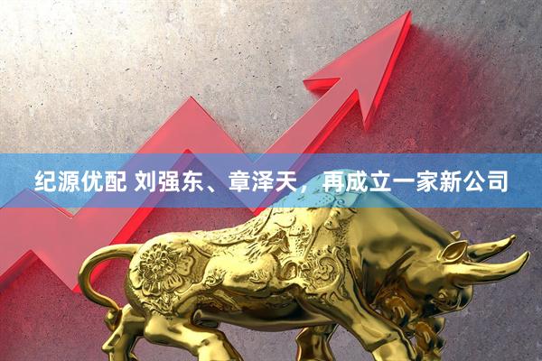 纪源优配 刘强东、章泽天，再成立一家新公司