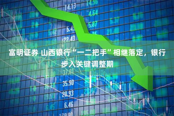 富明证券 山西银行“一二把手”相继落定，银行步入关键调整期