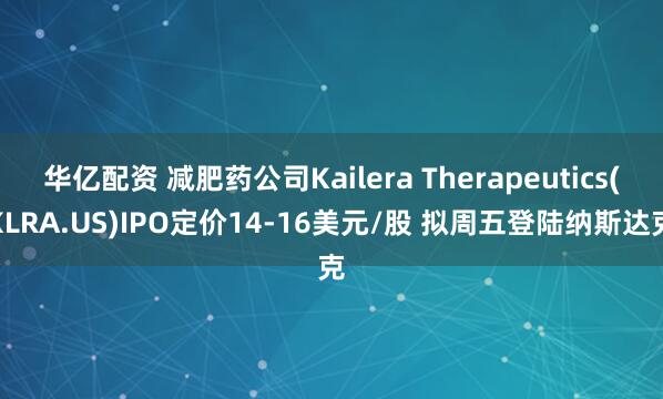华亿配资 减肥药公司Kailera Therapeutics(KLRA.US)IPO定价14-16美元/股 拟周五登陆纳斯达克