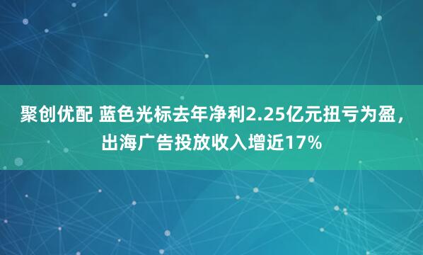 聚创优配 蓝色光标去年净利2.25亿元扭亏为盈，出海广告投放收入增近17%