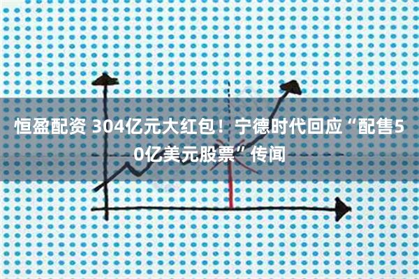 恒盈配资 304亿元大红包！宁德时代回应“配售50亿美元股票”传闻