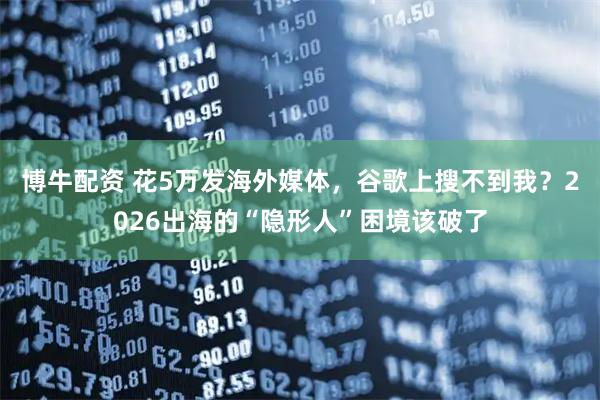 博牛配资 花5万发海外媒体，谷歌上搜不到我？2026出海的“隐形人”困境该破了