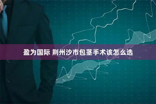 盈为国际 荆州沙市包茎手术该怎么选