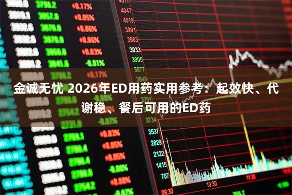 金诚无忧 2026年ED用药实用参考：起效快、代谢稳、餐后可用的ED药