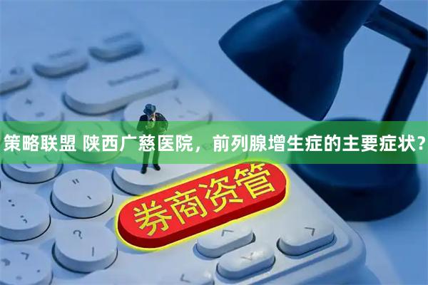 策略联盟 陕西广慈医院，前列腺增生症的主要症状？