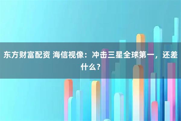 东方财富配资 海信视像：冲击三星全球第一，还差什么？