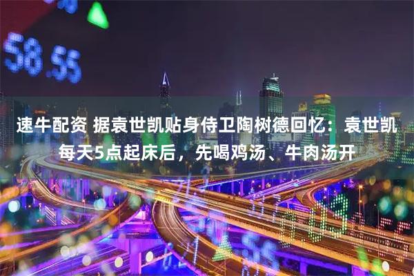 速牛配资 据袁世凯贴身侍卫陶树德回忆：袁世凯每天5点起床后，先喝鸡汤、牛肉汤开