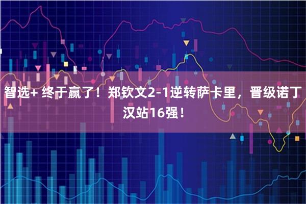 智选+ 终于赢了！郑钦文2-1逆转萨卡里，晋级诺丁汉站16强！