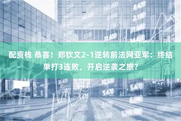 配资栈 恭喜！郑钦文2-1逆转前法网亚军：终结单打3连败，开启逆袭之旅？